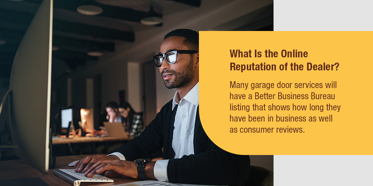 What Is the Online Reputation of the Dealer? Many garage door services will have a Better Business Bureau listing that shows how long they have been in business as well as consumer reviews.